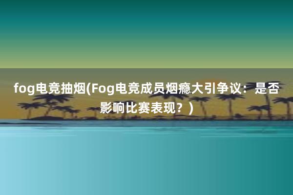 fog电竞抽烟(Fog电竞成员烟瘾大引争议：是否影响比赛表现？)