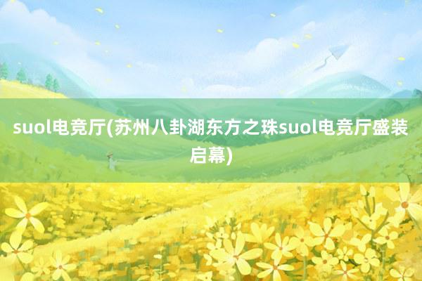 suol电竞厅(苏州八卦湖东方之珠suol电竞厅盛装启幕)