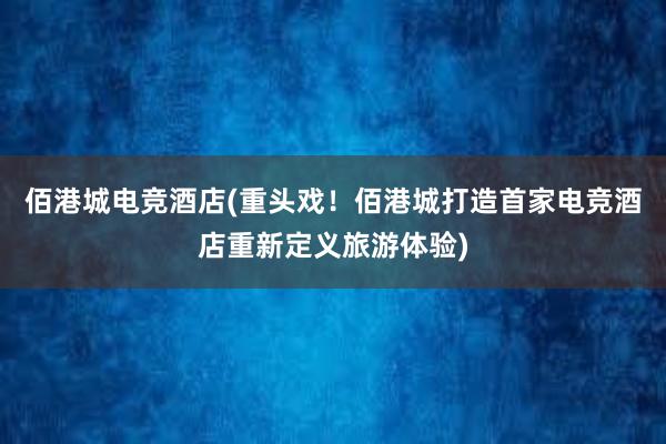 佰港城电竞酒店(重头戏！佰港城打造首家电竞酒店重新定义旅游体验)