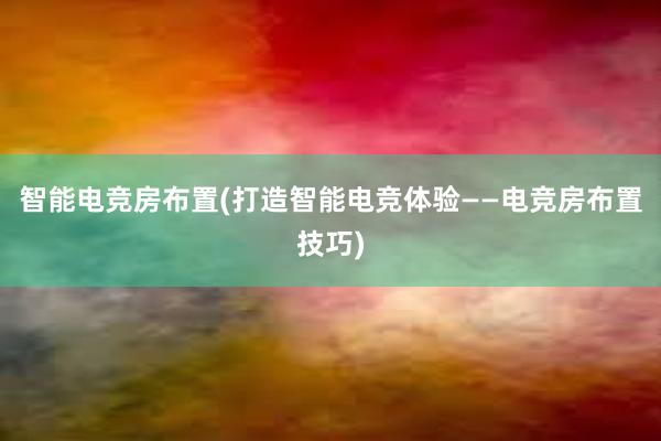 智能电竞房布置(打造智能电竞体验——电竞房布置技巧)