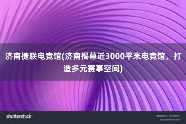 济南捷联电竞馆(济南揭幕近3000平米电竞馆，打造多元赛事空间)