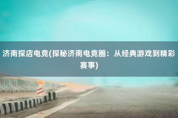 济南探店电竞(探秘济南电竞圈：从经典游戏到精彩赛事)