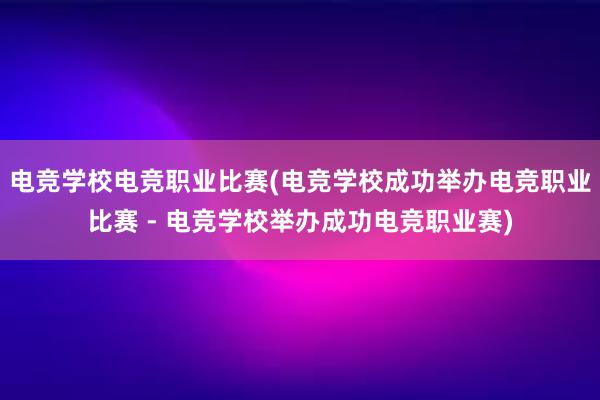 电竞学校电竞职业比赛(电竞学校成功举办电竞职业比赛 - 电竞学校举办成功电竞职业赛)