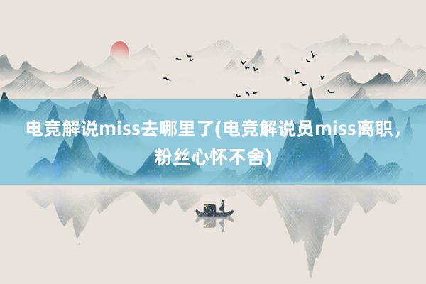 电竞解说miss去哪里了(电竞解说员miss离职，粉丝心怀不舍)