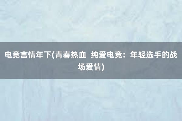 电竞言情年下(青春热血  纯爱电竞：年轻选手的战场爱情)