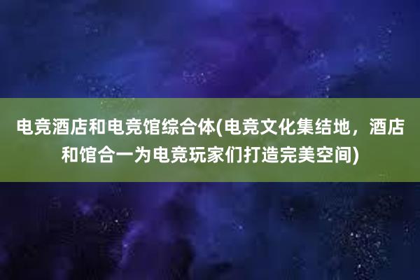 电竞酒店和电竞馆综合体(电竞文化集结地，酒店和馆合一为电竞玩家们打造完美空间)