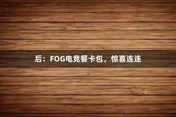 后：FOG电竞餐卡包，惊喜连连