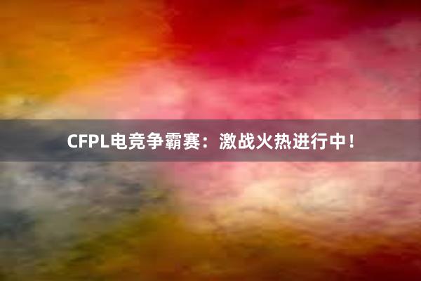 CFPL电竞争霸赛：激战火热进行中！