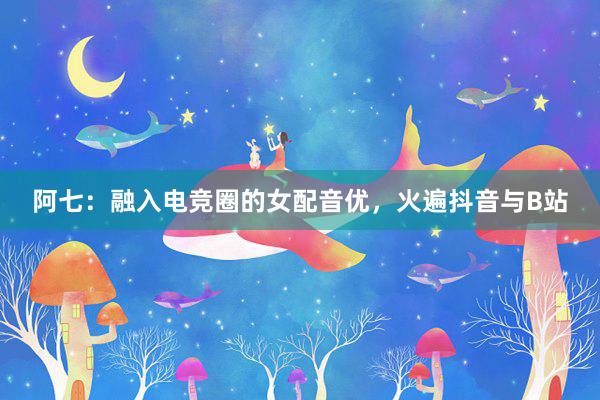 阿七：融入电竞圈的女配音优，火遍抖音与B站